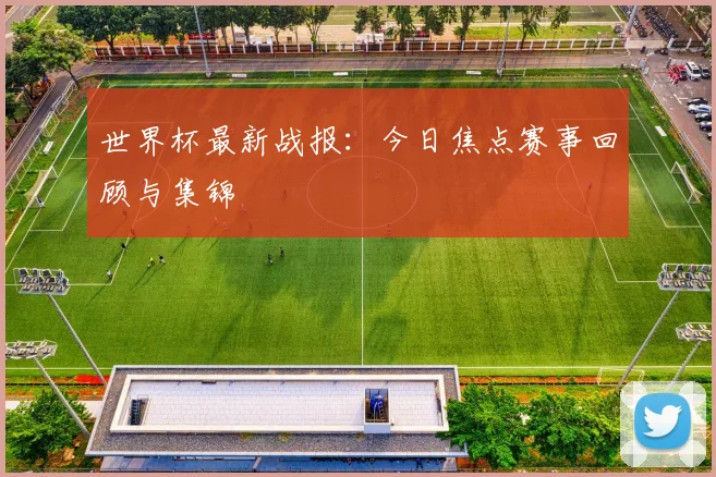 世界杯最新战报：今日焦点赛事回顾与集锦
