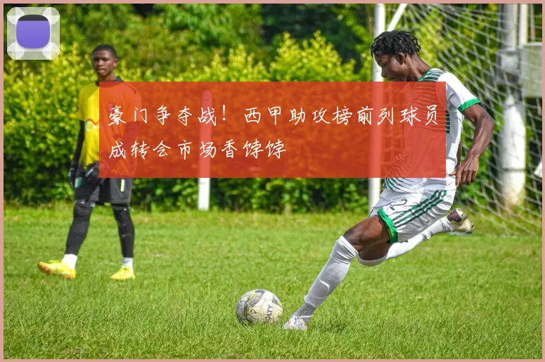 豪门争夺战！西甲助攻榜前列球员成转会市场香饽饽