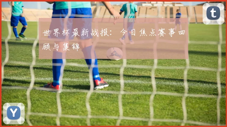 世界杯最新战报:今日焦点赛事回顾与集锦