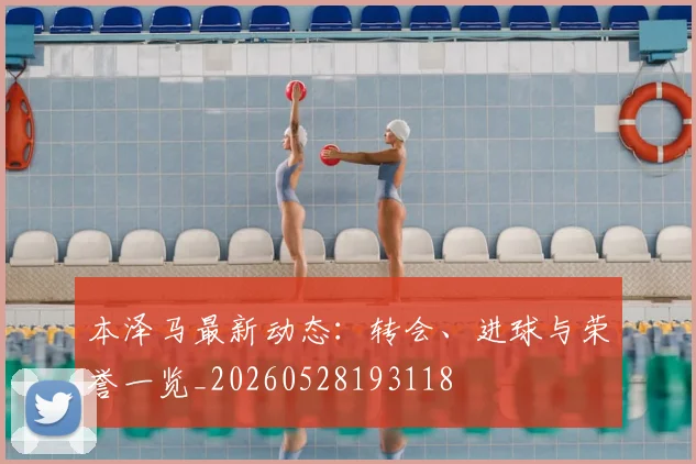 本泽马最新动态:转会、进球与荣誉一览_20260528193118