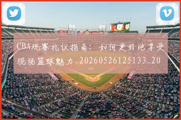 CBA观赛礼仪指南:如何更好地享受现场篮球魅力_20260526125133_20260606165310