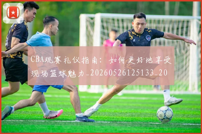 CBA观赛礼仪指南：如何更好地享受现场篮球魅力_20260526125133_20260606165310