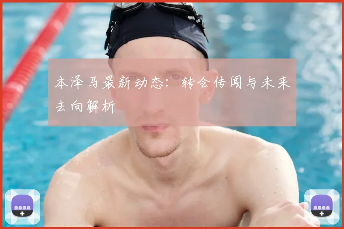 本泽马最新动态：转会传闻与未来去向解析