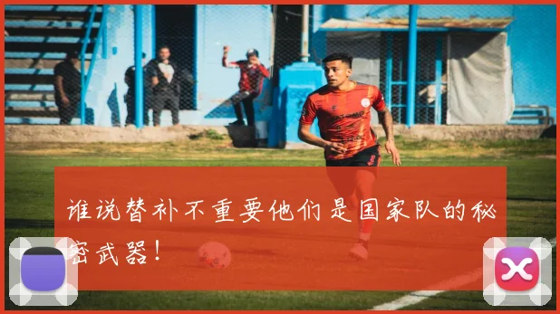 谁说替补不重要他们是国家队的秘密武器!